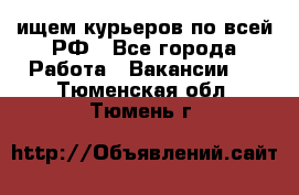 ищем курьеров по всей РФ - Все города Работа » Вакансии   . Тюменская обл.,Тюмень г.